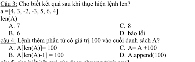 Cho biết kết quả sau khi thực hiện lệnh len?
a=[4,3,-2,-3,5,6,4]
len(A)
A. 7 C. 8
B. 6 D. báo lỗi
câu 4: Lệnh thêm phần tử có giá trị 100 vào cuối danh sách A?
A. A[len(A)]=100 C. A=A+100
B. A[len(A)-1]=100 D. A.append(100)