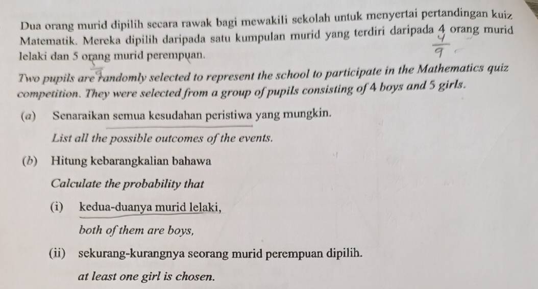 Dua orang murid dipilih secara rawak bagi mewakili sekolah untuk menyertai pertandingan kuiz 
Matematik. Mereka dipilih daripada satu kumpulan murid yang terdiri daripada 4 orang murid 
lelaki dan 5 orang murid perempuan. 
Two pupils are randomly selected to represent the school to participate in the Mathematics quiz 
competition. They were selected from a group of pupils consisting of 4 boys and 5 girls. 
(@) Senaraikan semua kesudahan peristiwa yang mungkin. 
List all the possible outcomes of the events. 
(b) Hitung kebarangkalian bahawa 
Calculate the probability that 
(i) kedua-duanya murid lelaki, 
both of them are boys, 
(ii) sekurang-kurangnya seorang murid perempuan dipilih. 
at least one girl is chosen.