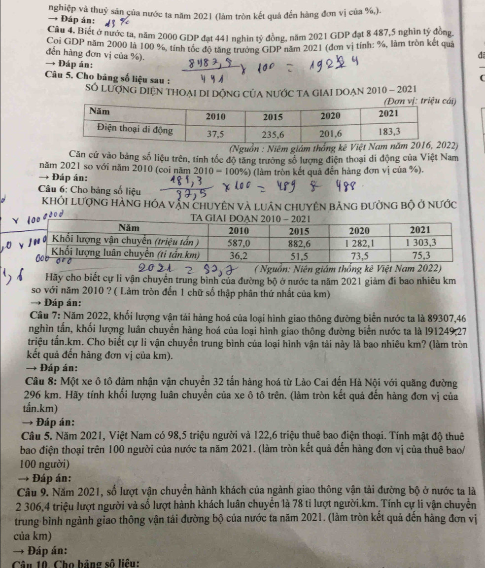 nghiệp và thuỷ sản của nước ta năm 2021 (làm tròn kết quả đến hàng đơn vị của %,).
→ Đáp án:
Câu 4. Biết ở nước ta, năm 2000 GDP đạt 441 nghìn tỷ đồng, năm 2021 GDP đạt 8 487,5 nghìn tỷ đồng.
Coi GDP năm 2000 là 100 %, tính tốc độ tăng trưởng GDP năm 2021 (đơn vị tính: %, làm tròn kết quả
đến hàng đơn vị của %).
đã
→ Đáp án:
_
Câu 5. Cho bảng số liệu sau :
(
Số LượNG DIỆN THOẠI DI DÔNG CủA nƯỚC TA GIAI DOẠN 2010 - 2021
ái)
(Nguồn : Niêm giám thống kê Việt Nam22)
Căn cứ vào bảng số liệu trên, tính tốc độ tăng trưởng số lượng điện thoại di động của Việt Nam
năm 2021 so với năm 2010 (coi năm 2010
→ Đáp án: 0%) (làm tròn kết quả đến hàng đơn vị của %).
Câu 6: Cho bảng số liệu
KHÔI LượNG HÀNG HÓA vẠN ChUYÊN VÀ LUâN CHUYÊN bẢNG đưởnG bộ ở nƯớc
( Nguồn: Niên giám thống kê Việt Nam 2022)
Hãy cho biết cự li vận chuyển trung bình của đường bộ ở nước ta năm 2021 giảm đi bao nhiêu km
so với năm 2010 ? ( Làm tròn đến 1 chữ số thập phân thứ nhất của km)
→ Đáp án:
Câu 7: Năm 2022, khối lượng vận tải hàng hoá của loại hình giao thông đường biển nước ta là 89307,46
nghìn tấn, khối lượng luân chuyền hàng hoá của loại hình giao thông đường biển nước ta là l91249,27
triệu tấn.km. Cho biết cự li vận chuyển trung bình của loại hình vận tải này là bao nhiêu km? (làm tròn
kết quả đến hàng đơn vị của km).
→ Đáp án:
Câu 8: Một xe ô tô đảm nhận vận chuyển 32 tấn hàng hoá từ Lào Cai đến Hà Nội với quãng đường
296 km. Hãy tính khối lượng luân chuyển của xe ô tô trên. (làm tròn kết quả đến hàng đơn vị của
tấn.km)
→ Đáp án:
Câu 5. Năm 2021, Việt Nam có 98,5 triệu người và 122,6 triệu thuê bao điện thoại. Tính mật độ thuê
bao điện thoại trên 100 người của nước ta năm 2021. (làm tròn kết quả đến hàng đơn vị của thuê bao/
100 người)
→ Đáp án:
Câu 9. Năm 2021, số lượt vận chuyển hành khách của ngành giao thông vận tải đường bộ ở nước ta là
2 306,4 triệu lượt người và số lượt hành khách luân chuyển là 78 tỉ lượt người.km. Tính cự li vận chuyển
trung bình ngành giao thông vận tải đường bộ của nước ta năm 2021. (làm tròn kết quả đến hàng đơn vị
của km)
→ Đáp án:
Câu 10. Cho bảng số liêu: