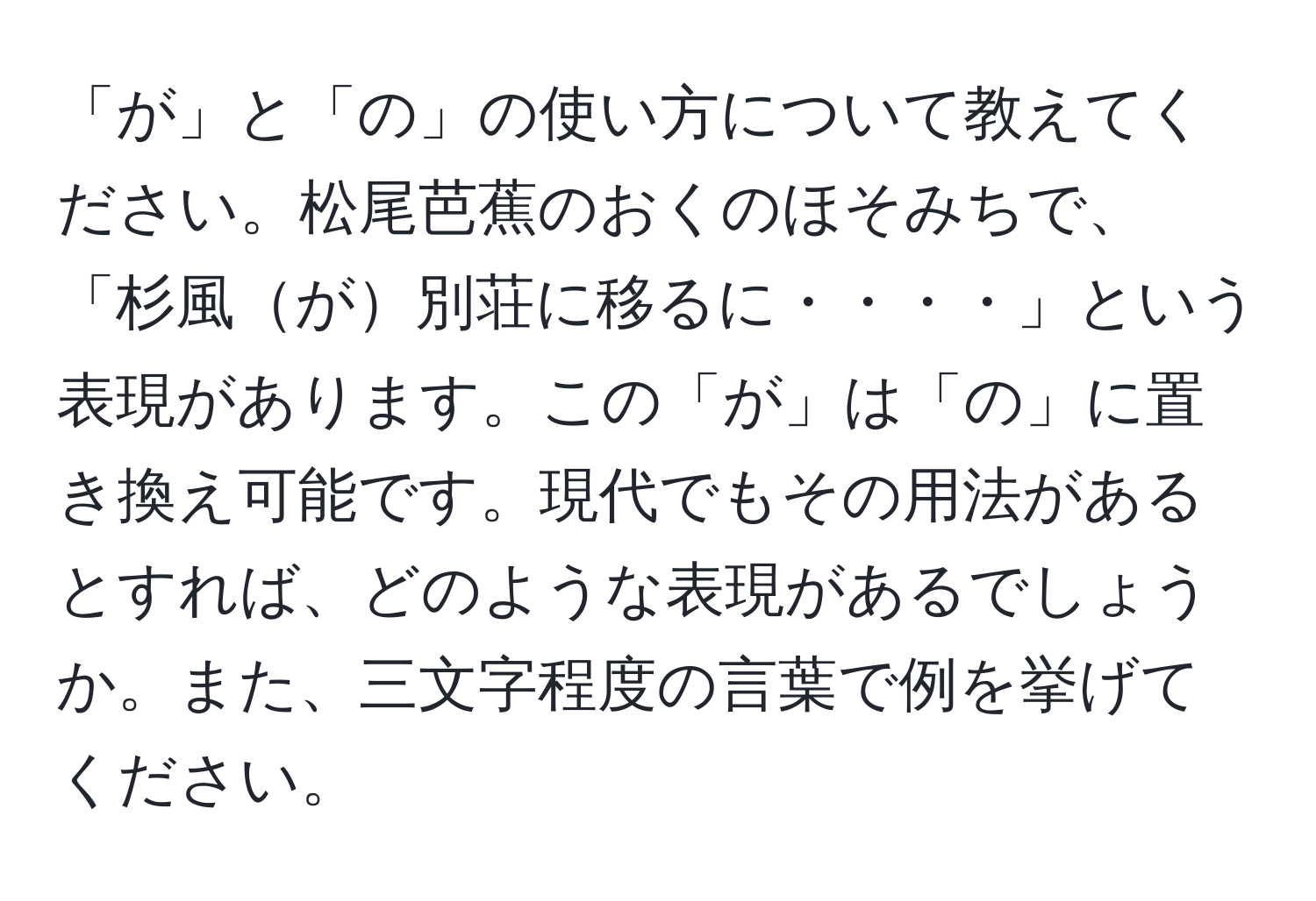 「が」と「の」の使い方について教えてください。松尾芭蕉のおくのほそみちで、「杉風が別荘に移るに・・・・」という表現があります。この「が」は「の」に置き換え可能です。現代でもその用法があるとすれば、どのような表現があるでしょうか。また、三文字程度の言葉で例を挙げてください。