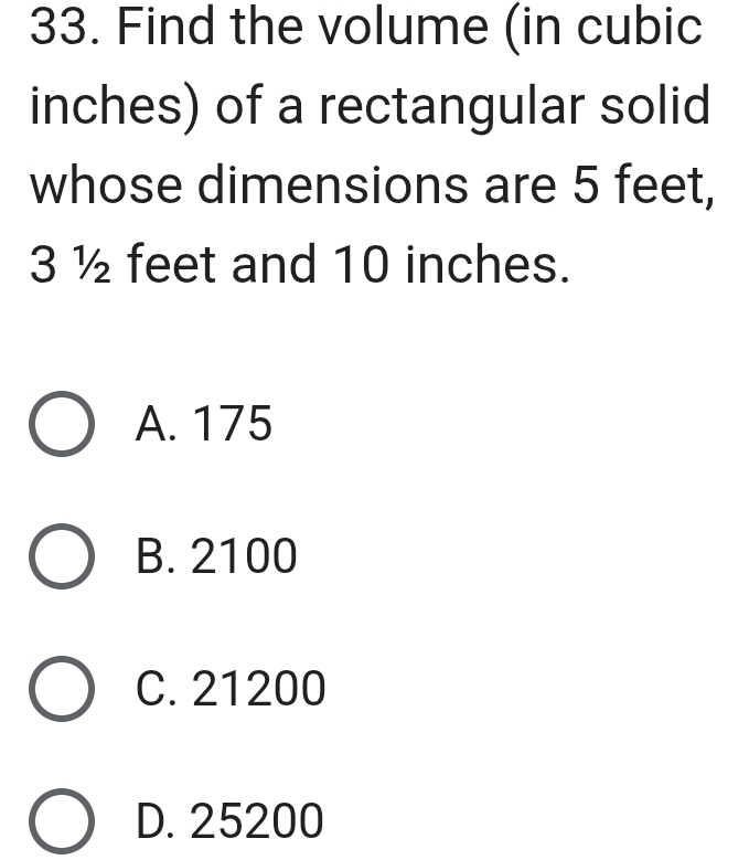 Find the volume (in cubic
inches) of a rectangular solid
whose dimensions are 5 feet,
3 ½ feet and 10 inches.
A. 175
B. 2100
C. 21200
D. 25200