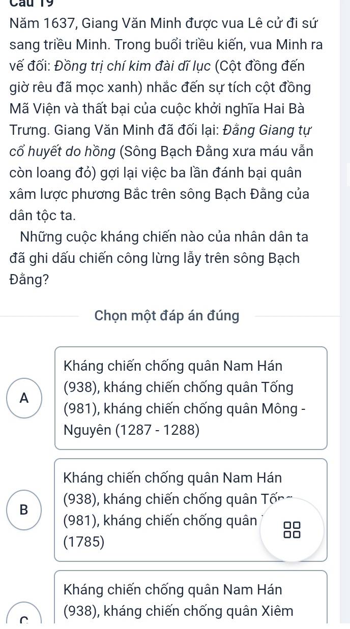 Năm 1637, Giang Văn Minh được vua Lê cử đi sứ
sang triều Minh. Trong buổi triều kiến, vua Minh ra
vế đối: Đồng trị chí kim đài dĩ lục (Cột đồng đến
giờ rêu đã mọc xanh) nhắc đến sự tích cột đồng
Mã Viện và thất bại của cuộc khởi nghĩa Hai Bà
Trưng. Giang Văn Minh đã đối lại: Đằng Giang tự
cổ huyết do hồng (Sông Bạch Đằng xưa máu vẫn
còn loang đỏ) gợi lại việc ba lần đánh bại quân
xâm lược phương Bắc trên sông Bạch Đằng của
dân tộc ta.
Những cuộc kháng chiến nào của nhân dân ta
đã ghi dấu chiến công lừng lẫy trên sông Bạch
Đằng?
Chọn một đáp án đúng
Kháng chiến chống quân Nam Hán
A (938), kháng chiến chống quân Tống
(981), kháng chiến chống quân Mông -
Nguyên (1287 - 1288)
Kháng chiến chống quân Nam Hán
B (938), kháng chiến chống quân Tống
(981), kháng chiến chống quân
(1785)
Kháng chiến chống quân Nam Hán
r (938), kháng chiến chống quân Xiêm