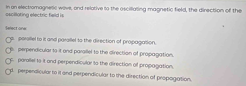 In an electromagnetic wave, and relative to the oscillating magnetic field, the direction of the
oscillating electric field is
Select one:. parallel to it and parallel to the direction of propagation.
b. perpendicular to it and parallel to the direction of propagation.
c. parallel to it and perpendicular to the direction of propagation.
d. perpendicular to it and perpendicular to the direction of propagation.