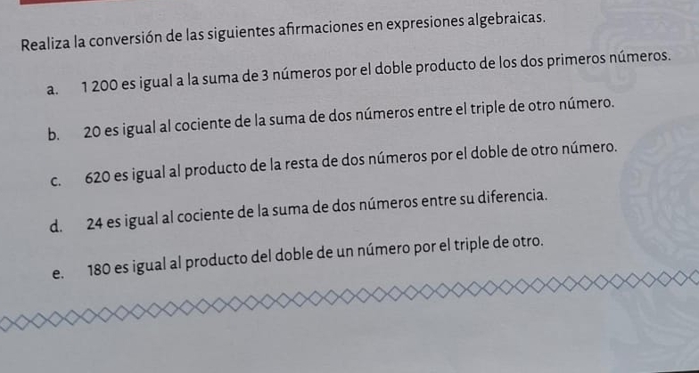 Realiza la conversión de las siguientes afrmaciones en expresiones algebraicas. 
a. 1 200 es igual a la suma de 3 números por el doble producto de los dos primeros números. 
b. 20 es igual al cociente de la suma de dos números entre el triple de otro número. 
c. 620 es igual al producto de la resta de dos números por el doble de otro número. 
d. 24 es igual al cociente de la suma de dos números entre su diferencia. 
e. 180 es igual al producto del doble de un número por el triple de otro.