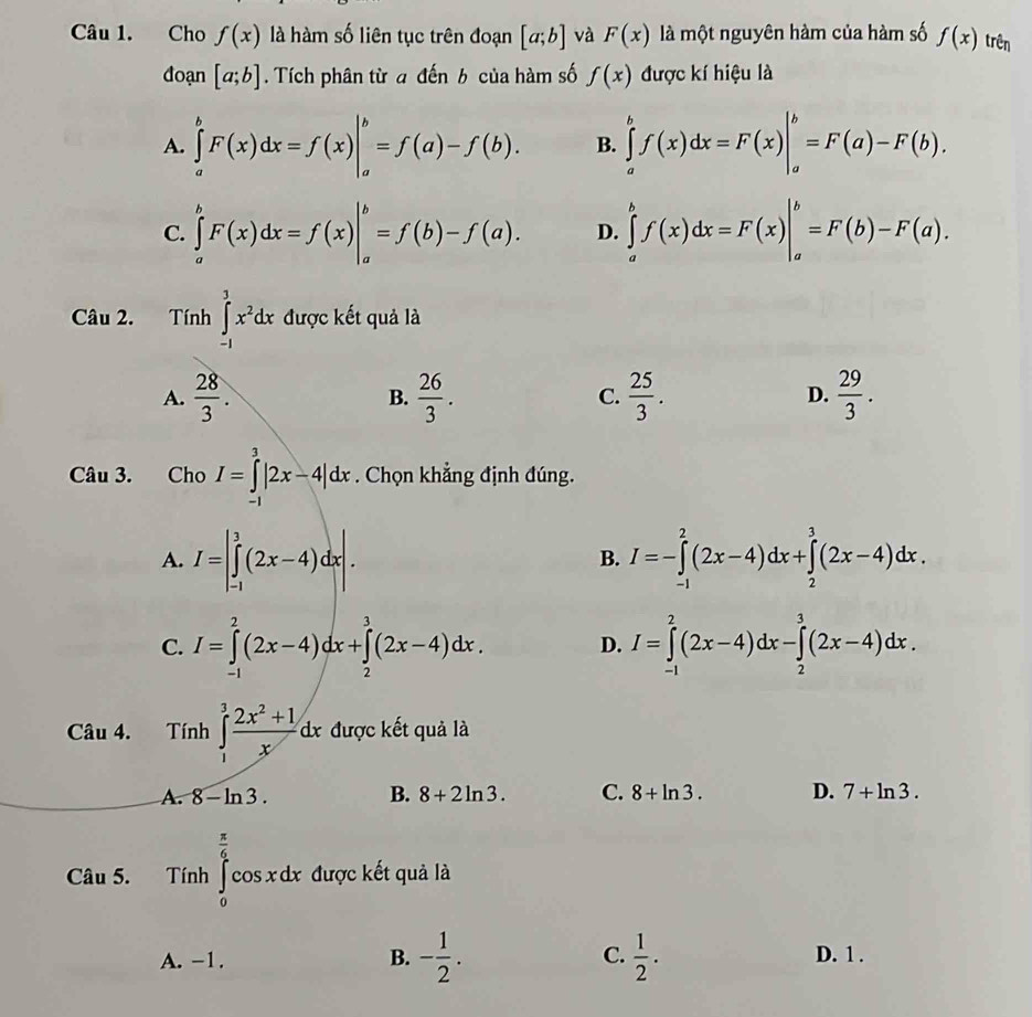 Cho f(x) là hàm số liên tục trên đoạn [a;b] và F(x) là một nguyên hàm của hàm số f(x) trên
đoạn [a;b]. Tích phân từ a đến b của hàm số f(x) được kí hiệu là
A. ∈tlimits _a^(bF(x)dx=f(x)|_a^b=f(a)-f(b). B. ∈tlimits _a^bf(x)dx=F(x)|_a^b=F(a)-F(b).
C. ∈tlimits _a^bF(x)dx=f(x)|_a^b=f(b)-f(a). D. ∈tlimits _a^bf(x)dx=F(x)|_a^b=F(b)-F(a).
Câu 2. Tính ∈tlimits _(-1)^3x^2)dx được kết quả là
A.  28/3 .  26/3 .  25/3 .  29/3 .
B.
C.
D.
Câu 3. Cho I=∈tlimits _(-1)^3|2x-4|dx. Chọn khẳng định đúng.
A. I=|∈tlimits _(-1)^3(2x-4)dx|. I=-∈tlimits _(-1)^2(2x-4)dx+∈tlimits _2^(3(2x-4)dx.
B.
C. I=∈tlimits _(-1)^2(2x-4)dx+∈tlimits _2^3(2x-4)dx. D. I=∈tlimits _(-1)^2(2x-4)dx-∈tlimits _2^3(2x-4)dx.
Câu 4. Tinh∈tlimits _1^3frac 2x^2)+1xdx được kết quả là
A. 8-ln 3. B. 8+2ln 3. C. 8+ln 3. D. 7+ln 3.
Câu 5. Tinh∈tlimits _0^((frac π)6)cos xdx được kết quả là
A. -1. B. - 1/2 . C.  1/2 . D. 1 .