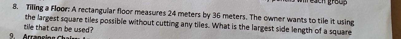 each group 
8. Tiling a Floor: A rectangular floor measures 24 meters by 36 meters. The owner wants to tile it using 
the largest square tiles possible without cutting any tiles. What is the largest side length of a square 
tile that can be used? 
9. Arran g ing