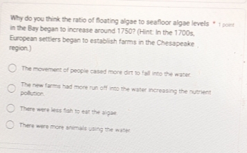 Why do you think the ratio of floating algae to seafloor algae levels * 1 point
in the Bay began to increase around 1750? (Hint: In the 1700s,
European settlers began to establish farms in the Chesapeake 
region.)
The movement of people cased more dirt to fall into the water.
The new farms had more run off into the water increasing the nutrient
poillution.
There were less fish to eat the algae
There were more animals using the water