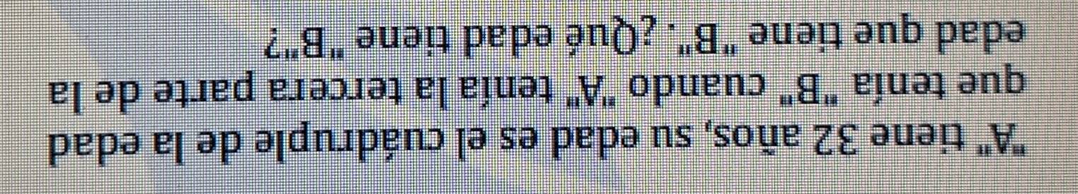 'A'' tiene 32 años, su edad es el cuádruple de la edad 
que tenía "B" cuando ' A" tenía la tercera parte de la 
edad que tiene "B". ¿Qué edad tiene "B"?