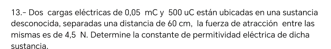 13.- Dos cargas eléctricas de 0,05 mC y 500 uC están ubicadas en una sustancia 
desconocida, separadas una distancia de 60 cm, la fuerza de atracción entre las 
mismas es de 4,5 N. Determine la constante de permitividad eléctrica de dicha 
sustancia.