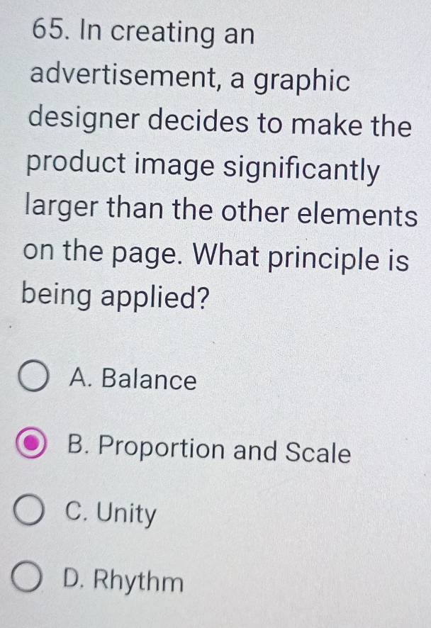 In creating an
advertisement, a graphic
designer decides to make the
product image significantly
larger than the other elements
on the page. What principle is
being applied?
A. Balance
B. Proportion and Scale
C. Unity
D. Rhythm