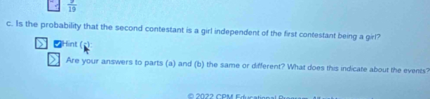  9/19 
c. Is the probability that the second contestant is a girl independent of the first contestant being a girl? 
₹Hint (): 
Are your answers to parts (a) and (b) the same or different? What does this indicate about the events?