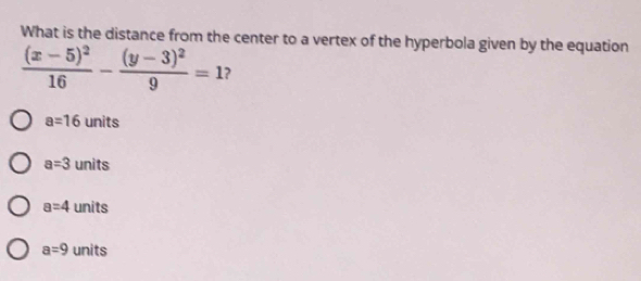 What is the distance from the center to a vertex of the hyperbola given by the equation
frac (x-5)^216-frac (y-3)^29=1 ?
a=16 units
a=3 units
a=4 | units
a=9 units