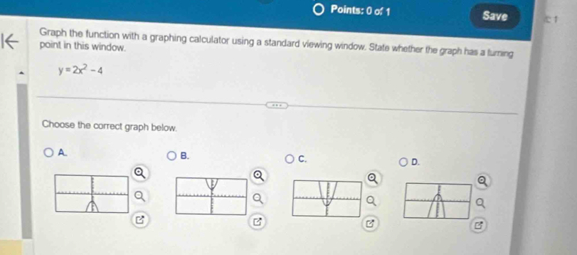 Save 1 
Graph the function with a graphing calculator using a standard viewing window. State whether the graph has a turning 
paint in this window.
y=2x^2-4
Choose the correct graph below. 
A 
B. 
C. 
D. 
z 
B