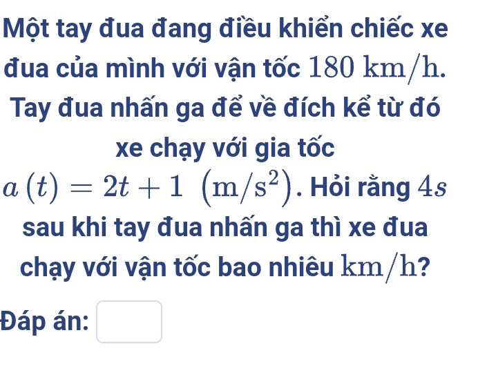 Một tay đua đang điều khiển chiếc xe 
đua của mình với vận tốc 180 km/h. 
Tay đua nhấn ga để về đích kể từ đó 
xe chạy với gia tốc
a(t)=2t+1(m/s^2). Hỏi rằng 4s 
sau khi tay đua nhấn ga thì xe đua 
chạy với vận tốc bao nhiêu km/h? 
Đáp án: □