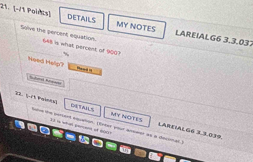 DETAILS MY NOTES LAREIALG6 3.3.037 
Solve the percent equation.
648 is what percent of 900?
%
Need Help? Read if 
Submit Answer 
22. [-/1 Points] DETAILS MY NOTES LAREIALG6 3.3.039. 
Solve the percent equation, (Enter your answer as a decimal.)
22 is what percent of 800?
18