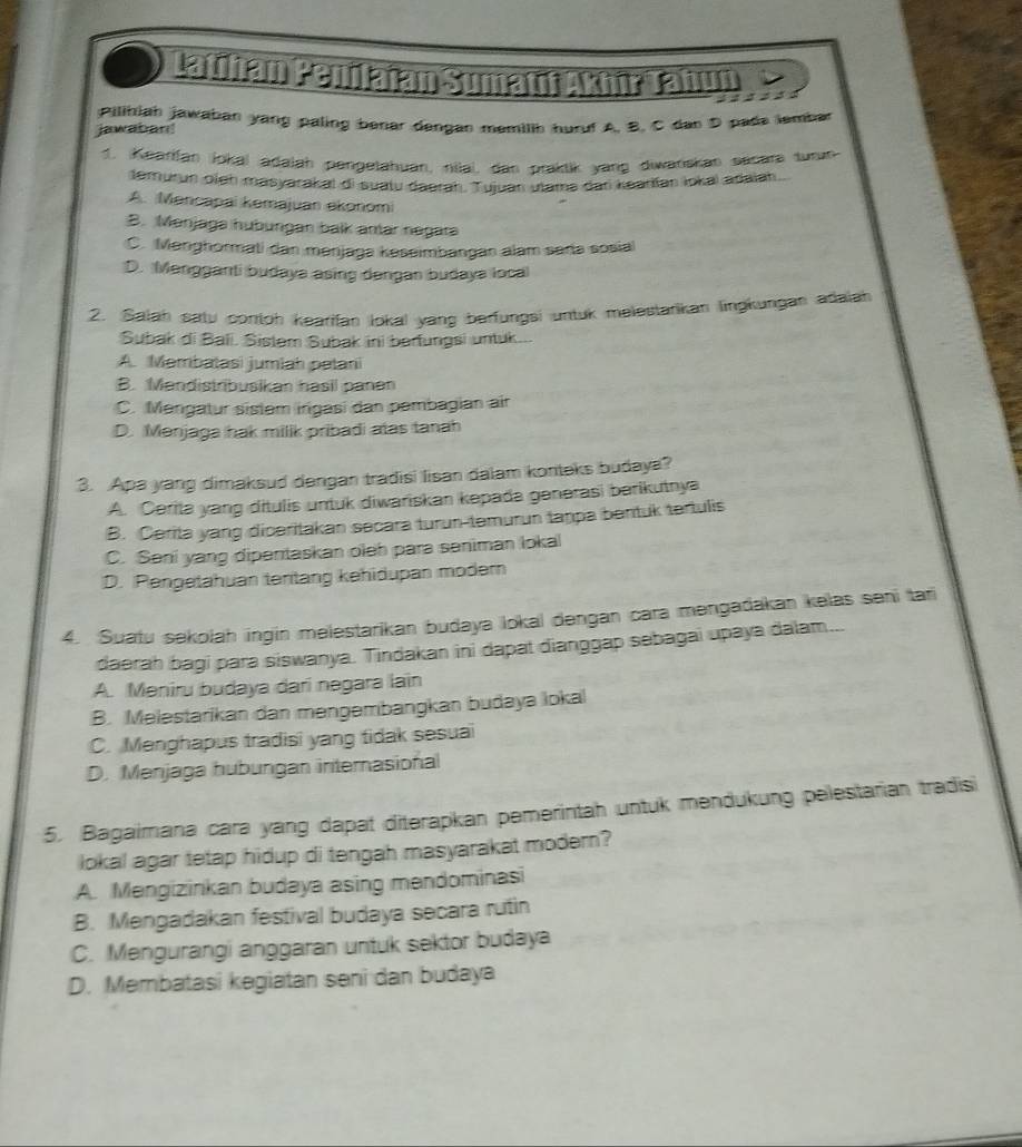 Latthan Penilajan Sumatn Akoir Tahun
            
Pilihiah jawaban yang paling benar dengan memilih huruf A, B, C dan D pade lembar
jawaban!
1. Kearfan Jokai adajah pengejahuan, niiai, dan praktik yang diwańskan sacara turun
temurun ojeh masyarakal di suatu daerah. Tujuan utams dan kearfan lokai adaian
A. Mencapai kemajuan ekonomi
B. Menjaga hubürgan balk amar negara
C. Menghormati dan mənjaga kəseimbangan alam saria sosial
D. Mengganti budaya asing dengan budaya local
2. Salah satu contoh kearifan lokal yang barfungsi untuk melestarikan lingkungan adaiah
Subak di Bali. Sistem Subak ini berfungsi untuk...
A. Membatasi jumiah patani
B. Mandistrbusikan hasil panan
C. Mengatur sistem irigasi dan pembagian air
D. Menjaga hak milik pribadi atas tanah
3. Apa yang dimaksud dengan tradisi lisan dalam konteks budaya?
A. Cerita yang dítulis untuk diwariskan kepada generasi berikutnya
B. Cerita yang diceritakan secara turun-temurun tanpa bentuk tertulis
C. Seni yang dipentaskan oleh para seniman lokal
D. Pengetahuan tentang kehidupan modern
4. Suatu sekolah ingin melestarikan budaya lokal dengan cara mengadakan kelas seni tari
daerah bagi para siswanya. Tindakan ini dapat dianggap sebagai upaya dalam...
A. Meniru budaya dari negara lain
B. Melestarikan dan mengembangkan budaya lokal
C. Menghapus tradisi yang tidak sesuai
D. Menjaga hubungan internasional
5. Bagaimana cara yang dapat diterapkan pemerintah untuk mendukung pelestarian tradisi
lokal agar tetap hidup di tengah masyarakat modern?
A. Mengizinkan budaya asing mendominasi
B. Mengadakan festival budaya secara rutin
C. Mengurangi anggaran untuk sektor budaya
D. Membatasi kegiatan seni dan budaya