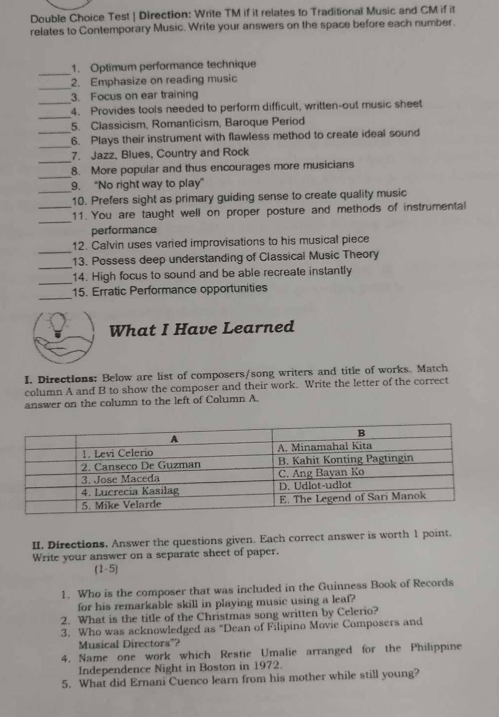 Double Choice Test | Direction: Write TM if it relates to Traditional Music and CM if it 
relates to Contemporary Music. Write your answers on the space before each number. 
_1. Optimum performance technique 
_ 
2. Emphasize on reading music 
3. Focus on ear training 
_ 
_4. Provides tools needed to perform difficult, written-out music sheet 
5. Classicism, Romanticism, Baroque Period 
_6. Plays their instrument with flawless method to create ideal sound 
_ 
7. Jazz, Blues, Country and Rock 
_ 
8. More popular and thus encourages more musicians 
_9. “No right way to play” 
10. Prefers sight as primary guiding sense to create quality music 
_ 
_11. You are taught well on proper posture and methods of instrumental 
performance 
_ 
12. Calvin uses varied improvisations to his musical piece 
_ 
13. Possess deep understanding of Classical Music Theory 
_ 
14. High focus to sound and be able recreate instantly 
_ 
15. Erratic Performance opportunities 
What I Have Learned 
I. Directions: Below are list of composers/song writers and title of works. Match 
column A and B to show the composer and their work. Write the letter of the correct 
answer on the column to the left of Column A. 
II. Directions. Answer the questions given. Each correct answer is worth 1 point. 
Write your answer on a separate sheet of paper. 
(1-5) 
1. Who is the composer that was included in the Guinness Book of Records 
for his remarkable skill in playing music using a leaf? 
2. What is the title of the Christmas song written by Celerio? 
3. Who was acknowledged as "Dean of Filipino Movie Composers and 
Musical Directors"? 
4. Name one work which Restie Umalie arranged for the Philippine 
Independence Night in Boston in 1972. 
5. What did Ernani Cuenco learn from his mother while still young?