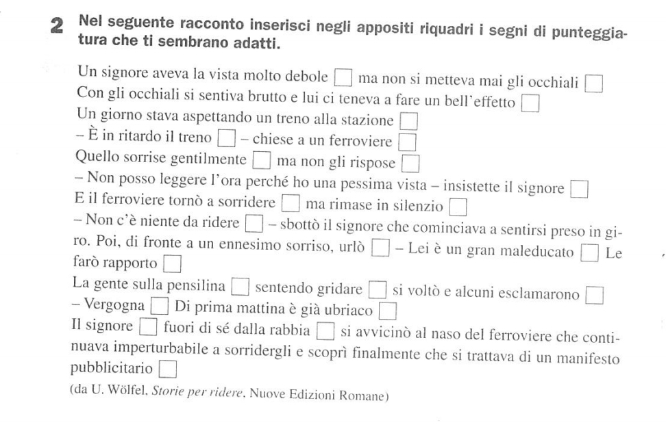 Nel seguente racconto inserisci negli appositi riquadri i segni di punteggia- 
tura che ti sembrano adatti. 
Un signore aveva la vista molto debole □ ma non si metteva mai gli occhiali □ 
Con gli occhiali si sentiva brutto e lui ci teneva a fare un bell’effetto □ 
Un giorno stava aspettando un treno alla stazione □ 
- È in ritardo il treno □ - chiese a un ferroviere □ 
Quello sorrise gentilmente □ ma non gli rispose □ 
- Non posso leggere l’ora perché ho una pessima vista - insistette il signore □ 
E il ferroviere tornò a sorridere □ ma rimase in silenzio □ 
- Non c'è niente da ridere □ - sbottò il signore che cominciava a sentirsi preso in gi- 
ro. Poi, di fronte a un ennesimo sorriso, urlò □ - Lei è un gran maleducato □ Le 
farò rapporto □ 
La gente sulla pensilina □ sentendo gridare □ si voltò e alcuni esclamarono □ 
- Vergogna □ Di prima mattina è giá ubriaco □ 
Il signore □ fuori di sé dalla rabbia □ si avvicinò al naso del ferroviere che conti- 
nuava imperturbabile a sorridergli e scoprì finalmente che si trattava di un manifesto 
pubblicitario □ 
(da U. Wölfel, Storie per ridere, Nuove Edizioni Romane)