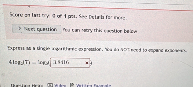 Score on last try: 0 of 1 pts. See Details for more. 
Next question You can retry this question below 
Express as a single logarithmic expression. You do NOT need to expand exponents.
4log _2(7)=log _2(|3.8416 , × 
Ouestion Heln: Video Writtèn Example