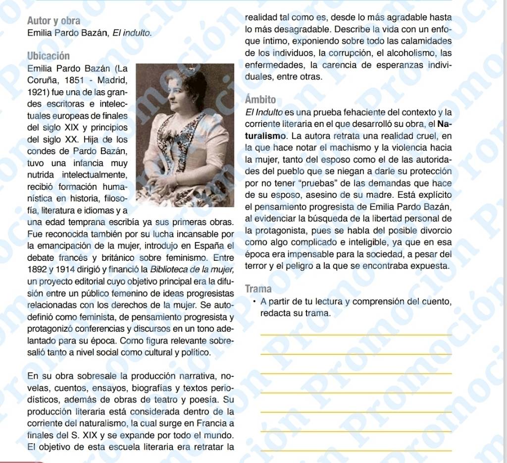 Autor y obra realidad tal como es, desde lo más agradable hasta
Emilia Pardo Bazán, El indulto. lo más desagradable. Describe la vida con un enfo-
que íntimo, exponiendo sobre todo las calamidades
Ubicación de los individuos, la corrupción, el alcoholismo, las
Emilia Pardo Bazán (Laenfermedades, la carencia de esperanzas indivi-
Coruña, 1851 - Madrid,duales, entre otras.
1921) fue una de las gran-Ámbito
des escritoras e intelec-
tuales europeas de finales El Indulto es una prueba fehaciente del contexto y la
del siglo XIX y principioscorriente literaria en el que desarrolló su obra, el Na-
del siglo XX. Hija de losturalismo. La autora retrata una realidad cruel, en
condes de Pardo Bazán,la que hace notar el machismo y la violencia hacia
tuvo una infancia muyla mujer, tanto del esposo como el de las autorida-
nutrida intelectualmente,des del pueblo que se niegan a darle su protección
recibió formación humapor no tener “pruebas” de las demandas que hace
nística en historia, filoso-de su esposo, asesino de su madre. Está explícito
fía, literatura e idiomas y ael pensamiento progresista de Emilia Pardo Bazán,
una edad temprana escribía ya sus primeras obras. al evidenciar la búsqueda de la libertad personal de
Fue reconocida también por su lucha incansable por la protagonista, pues se habla del posible divorcio
la emancipación de la mujer, introdujo en España el como algo complicado e inteligible, ya que en esa
debate francés y británico sobre feminismo. Entre época era impensable para la sociedad, a pesar del
1892 y 1914 dirigió y financió la Biblioteca de la mujer, terror y el peligro a la que se encontraba expuesta.
un proyecto editorial cuyo objetivo principal era la difu-
sión entre un público femenino de ideas progresistas Trama
relacionadas con los derechos de la mujer. Se auto- A partir de tu lectura y comprensión del cuento,
definió como feminista, de pensamiento progresista y redacta su trama.
_
protagonizó conferencias y discursos en un tono ade-
lantado para su época. Como figura relevante sobre-
salió tanto a nivel social como cultural y político._
En su obra sobresale la producción narrativa, no-
_
velas, cuentos, ensayos, biografías y textos perio-_
dísticos, además de obras de teatro y poesía. Su
producción literaria está considerada dentro de la
_
corriente del naturalismo, la cual surge en Francia a
finales del S. XIX y se expande por todo el mundo.
_
El objetivo de esta escuela literaria era retratar la_