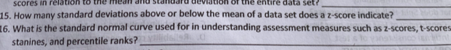 scores in relation to the mean and standard deviation of the entire data set ?_ 
15. How many standard deviations above or below the mean of a data set does a z-score indicate?_ 
16. What is the standard normal curve used for in understanding assessment measures such as z-scores, t-scores 
stanines, and percentile ranks?_