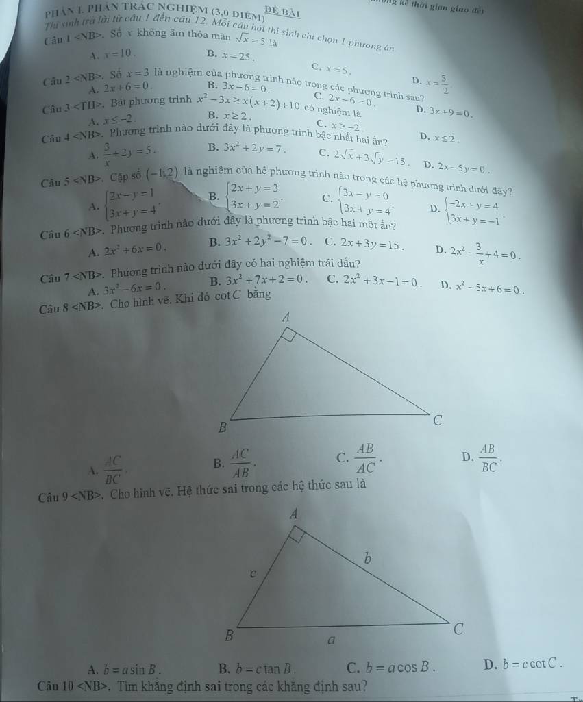 Ông kế thời gian giao đề)
đẻ bài
phần 1. phần trác nghiệm (3,0 điêm)
Thi sinh trà là âu 1 đến cầu 12. Mỗi cầu hồi thi sinh chi chọn 1 phương án
Câu 1 S_0^(4x không âm thỏa mãn sqrt x)=51d
A. x=10. B. x=25.
C. x=5.
A. 2x+6=0. B. 3x-6=0. D. x= 5/2 .
Câu 2 - Số x=3 là nghiệm của phương trình nào trong các phương trình sau? 2x-6=0.
C.
Câu 3 . Bảt phương trình x^2-3x≥ x(x+2)+10 có nghiệm là D. 3x+9=0.
A. x≤ -2. B. x≥ 2.
C. x≥ -2.
Câu 4 . Phương trình nào dưới đây là phương trình bậc nhất hai ần? D. x≤ 2.
A.  3/x +2y=5. B. 3x^2+2y=7. C. 2sqrt(x)+3sqrt(y)=15 D. 2x-5y=0.
Câu 5 Cập số (-1,2) là nghiệm của hệ phương trình nào trong các hệ phương trình dưới ở ay ?
A. beginarrayl 2x-y=1 3x+y=4endarray. . B. beginarrayl 2x+y=3 3x+y=2endarray. . C. beginarrayl 3x-y=0 3x+y=4endarray. . D.
Câ u6 .  Phương trình nào dưới đây là phương trình bậc hai một ấn? beginarrayl -2x+y=4 3x+y=-1endarray. .
A. 2x^2+6x=0. B. 3x^2+2y^2-7=0. C. 2x+3y=15. D. 2x^2- 3/x +4=0.
Câu 7 Phương trình nào dưới đây có hai nghiệm trái dầu?
A. 3x^2-6x=0. B. 3x^2+7x+2=0. C. 2x^2+3x-1=0. D. x^2-5x+6=0.
Câu 8 Cho hình vẽ. Khi đó cot C bằng
C.
B.  AC/AB .  AB/AC .
D.
A.  AC/BC   AB/BC .
Câu 9 *. Cho hình vẽ. Hệ thức sai trong các hệ thức sau là
A. b=asin B. B. b=ctan B. C. b=acos B. D. b=ccot C.
Câu 10 . Tim khăng định sai trong các khăng định sau?