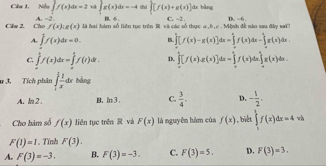 Nếu ∈tlimits _1^(ef(x)dx=2 và ∈tlimits _1^eg(x)dx=-4 thì ∈tlimits _1^6[f(x)+g(x)]dx bàng
A. -2. B. 6 . C. -2 . D. -6 ,
Câu 2. Cho f(x);g(x) là hai hàm số liên tục trên R và các số thực a,b,c . Mệnh đề nào sau đây sai?
A. ∈tlimits _a^af(x)dx=0. ∈tlimits _a^b[f(x)-g(x)]dx=∈tlimits _a^bf(x)dx-∈tlimits _a^bg(x)dx.
B.
C. ∈tlimits _a^bf(x)dx=∈tlimits _a^bf(t)dt. ∈tlimits _a^b[f(x).g(x)]dx=∈tlimits _a^bf(x)dx.∈tlimits _a^bg(x)dx.
D.
u 3. Tích phân ∈tlimits _1^2frac 1)xdx bằng
A. ln 2 . B. ln 3 . C.  3/4 . D. - 1/2 .
Cho hàm số f(x) liên tục trên R và F(x) là nguyên hàm của f(x) , biết ∈tlimits _1^3f(x)dx=4va
F(1)=1. Tính F(3).
A. F(3)=-3. B. F(3)=-3. C. F(3)=5. D. F(3)=3.