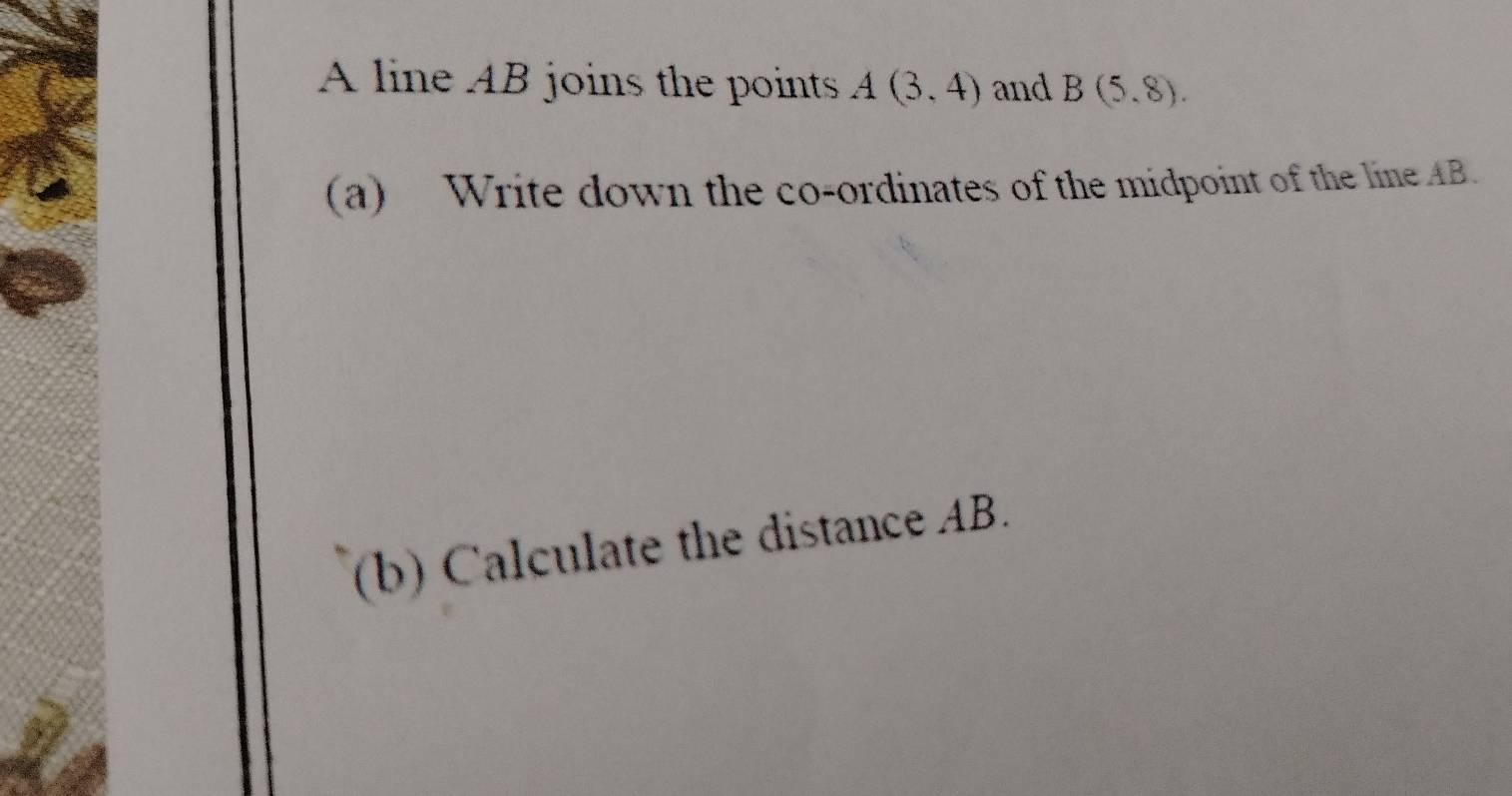 A line AB joins the points A(3,4) and B(5,8). 
(a) Write down the co-ordinates of the midpoint of the lineAB. 
(b) Calculate the distance AB.