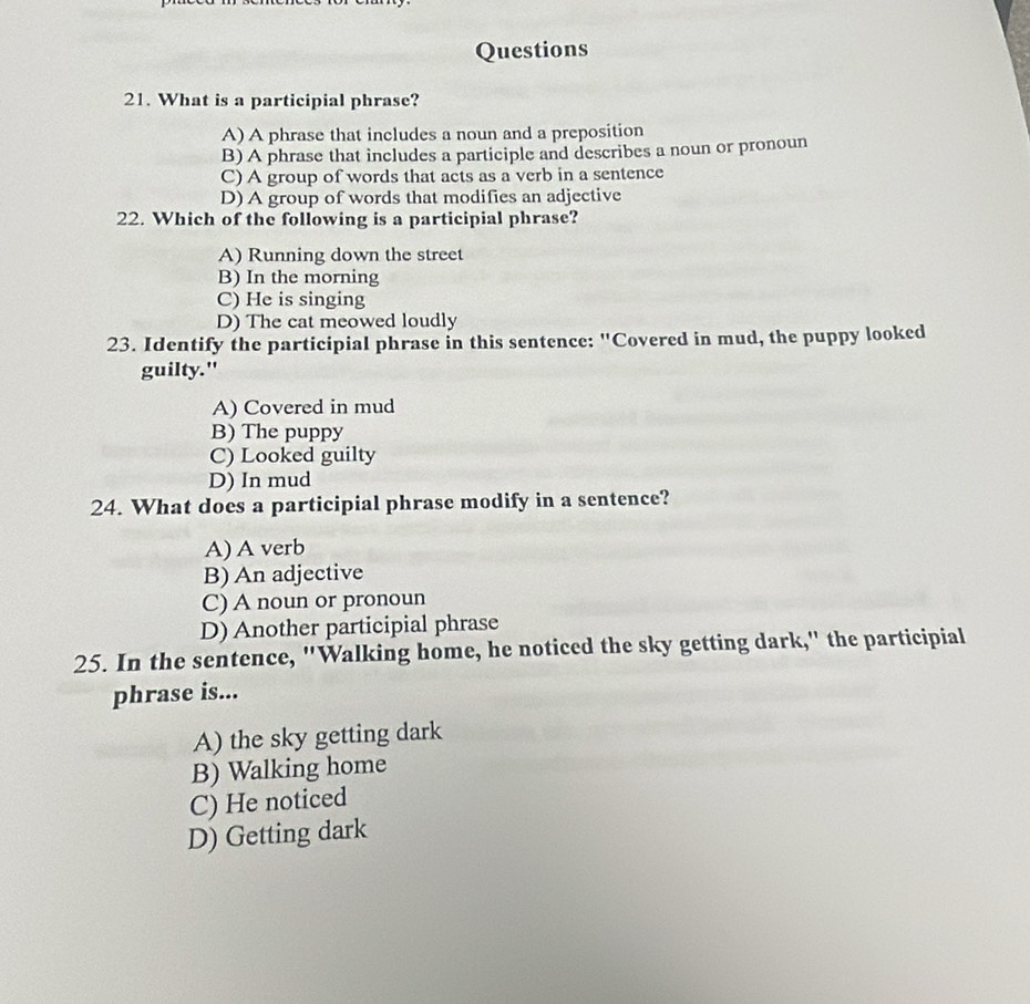 What is a participial phrase?
A) A phrase that includes a noun and a preposition
B) A phrase that includes a participle and describes a noun or pronoun
C) A group of words that acts as a verb in a sentence
D) A group of words that modifies an adjective
22. Which of the following is a participial phrase?
A) Running down the street
B) In the morning
C) He is singing
D) The cat meowed loudly
23. Identify the participial phrase in this sentence: "Covered in mud, the puppy looked
guilty."
A) Covered in mud
B) The puppy
C) Looked guilty
D) In mud
24. What does a participial phrase modify in a sentence?
A) A verb
B) An adjective
C) A noun or pronoun
D) Another participial phrase
25. In the sentence, "Walking home, he noticed the sky getting dark," the participial
phrase is...
A) the sky getting dark
B) Walking home
C) He noticed
D) Getting dark