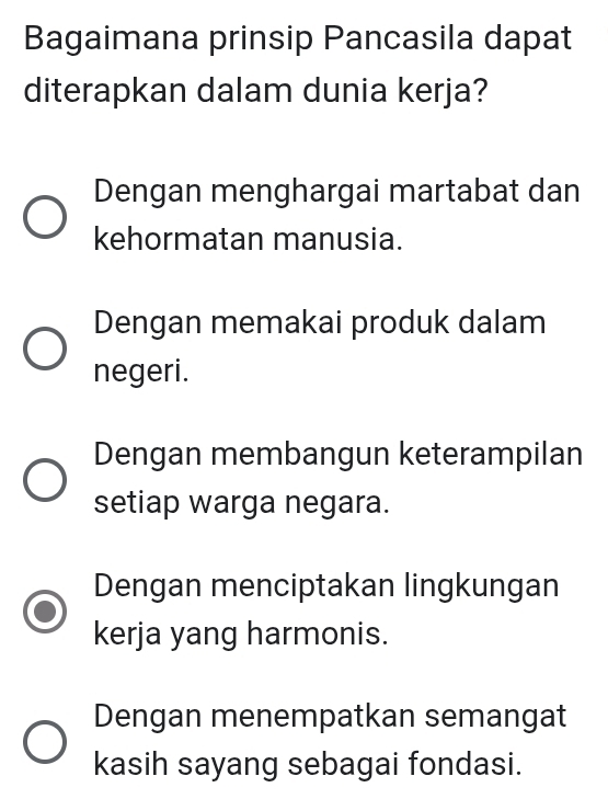 Bagaimana prinsip Pancasila dapat
diterapkan dalam dunia kerja?
Dengan menghargai martabat dan
kehormatan manusia.
Dengan memakai produk dalam
negeri.
Dengan membangun keterampilan
setiap warga negara.
Dengan menciptakan lingkungan
kerja yang harmonis.
Dengan menempatkan semangat
kasih sayang sebagai fondasi.