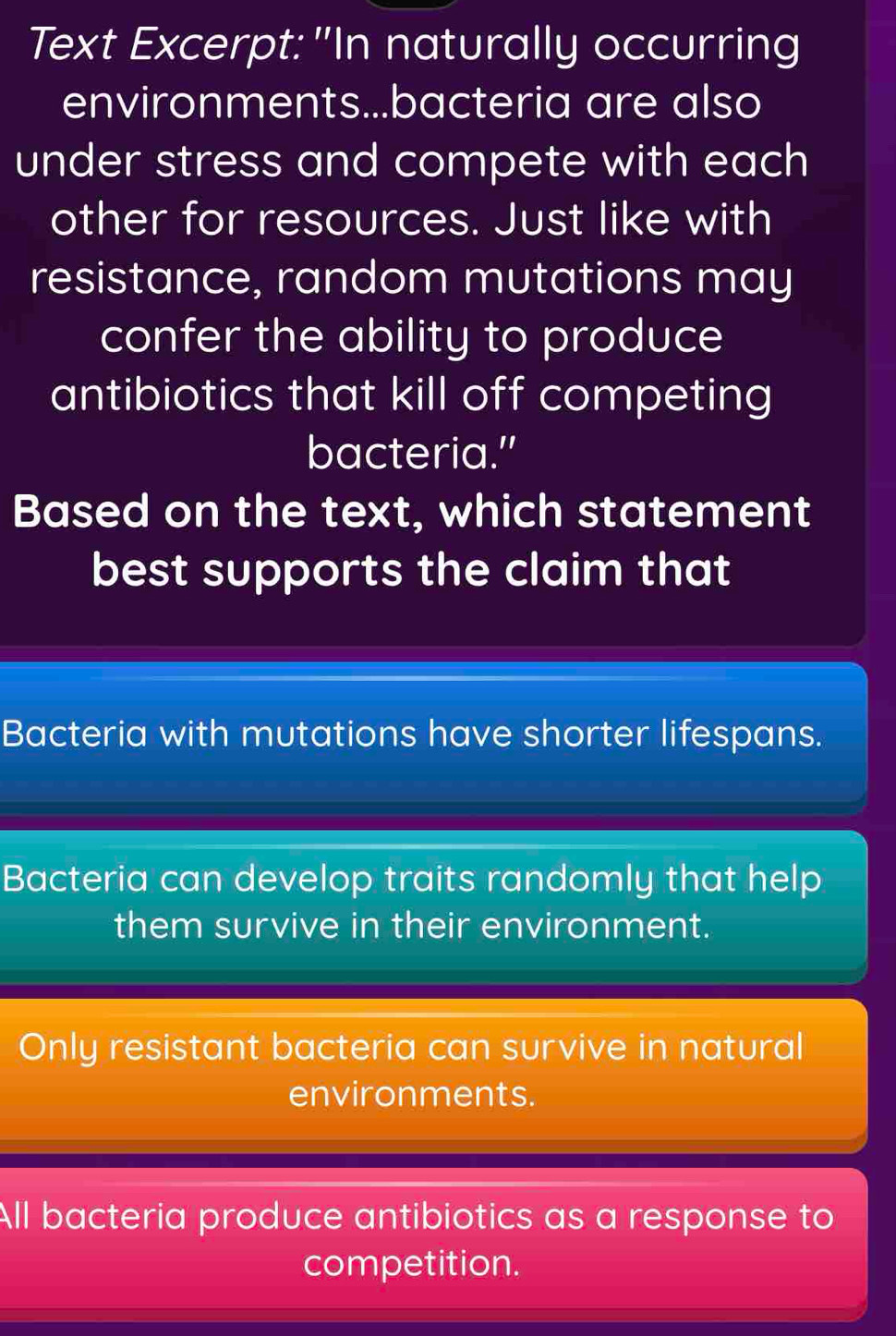 Text Excerpt: "In naturally occurring
environments...bacteria are also
under stress and compete with each
other for resources. Just like with
resistance, random mutations may
confer the ability to produce
antibiotics that kill off competing
bacteria."
Based on the text, which statement
best supports the claim that
Bacteria with mutations have shorter lifespans.
Bacteria can develop traits randomly that help
them survive in their environment.
Only resistant bacteria can survive in natural
environments.
All bacteria produce antibiotics as a response to
competition.