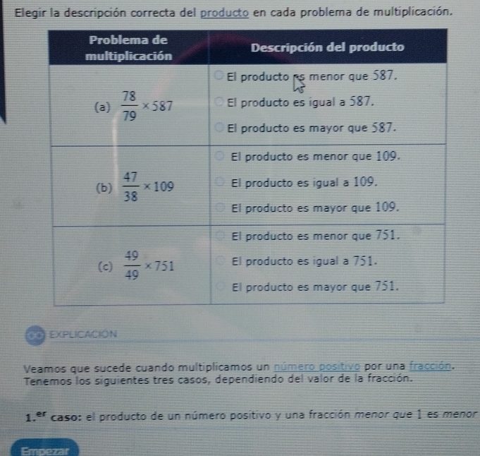 Elegir la descripción correcta del producto en cada problema de multiplicación.
EXPLICACIÓN
Veamos que sucede cuando multiplicamos un número positivo por una fracción.
Tenemos los siguientes tres casos, dependiendo del valor de la fracción.
1. er caso: el producto de un número positivo y una fracción menor que 1 es menor
Empezar