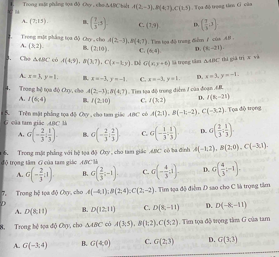 Trong mặt phẳng tọa độ Oxy, cho △ ABC biết A(2;-3),B(4;7),C(1;5).  Tọa độ trọng tâm G của
C là
A. (7;15). B. ( 7/3 ;5). C. (7;9).
D. ( 7/3 ;3).
2. Trong mặt phẳng tọa độ Oxy , cho A(2;-3),B(4;7). Tìm tọa độ trung điểm / của AB .
A. (3;2).
B. (2;10). C. (6;4).
D. (8;-21).
3. Cho △ ABC có A(4;9),B(3;7),C(x-1;y). Để G(x;y+6) là trọng tâm △ ABC thì giá trị x và
A. x=3,y=1. B. x=-3,y=-1. C. x=-3,y=1. D. x=3,y=-1.
4. Trong hệ tọa độ Oxy, cho A(2;-3);B(4;7). Tìm tọa độ trung điểm / của đoạn AB.
A. I(6;4) I(3;2)
B. I(2;10) C.
D. I(8;-21)
5. Trên mặt phẳng tọa độ Oxy , cho tam giác ABC có A(2;1),B(-1;-2),C(-3;2).  Tọa độ trọng
G của tam giác ABC là
A. G(- 2/3 ; 1/3 ). B. G(- 2/3 ; 2/3 ). C. G(- 1/3 ; 1/3 ). D. G( 2/3 ; 1/3 ).
1 6. Trong mặt phẳng với hệ tọa độ Oxy , cho tam giác ABC có ba đinh A(-1;2),B(2;0),C(-3;1).
độ trọng tâm G của tam giác ABC là
A. G(- 2/3 ;1). B. G( 2/3 ;-1). C. G(- 4/3 ;1). D. G( 4/3 ;-1).
7. Trong hệ tọa độ Oxy, cho A(-4;1);B(2;4);C(2;-2). Tìm tọa độ điểm D sao cho C là trọng tâm
D
A. D(8;11) D(12;11) C. D(8;-11) D. D(-8;-11)
B.
8. Trong hệ tọa độ Oxy, cho △ ABC có A(3;5),B(1;2),C(5;2). Tìm tọa độ trọng tâm G của tam
D.
A. G(-3;4) G(4;0) G(2;3) G(3;3)
B.
C.