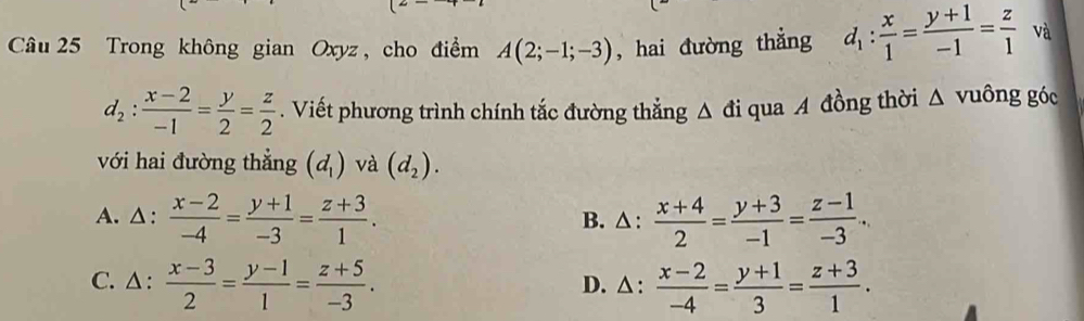 Trong không gian Oxyz, cho điểm A(2;-1;-3) , hai đường thẳng d_1: x/1 = (y+1)/-1 = z/1  và
d_2: (x-2)/-1 = y/2 = z/2 . Viết phương trình chính tắc đường thắng △ di qua A đồng thời △ vuông góc
với hai đường thẳng (d_1) và (d_2).
A. △ :  (x-2)/-4 = (y+1)/-3 = (z+3)/1 . B. △ :  (x+4)/2 = (y+3)/-1 = (z-1)/-3 ...
C. △ :  (x-3)/2 = (y-1)/1 = (z+5)/-3 . D. △ :  (x-2)/-4 = (y+1)/3 = (z+3)/1 .