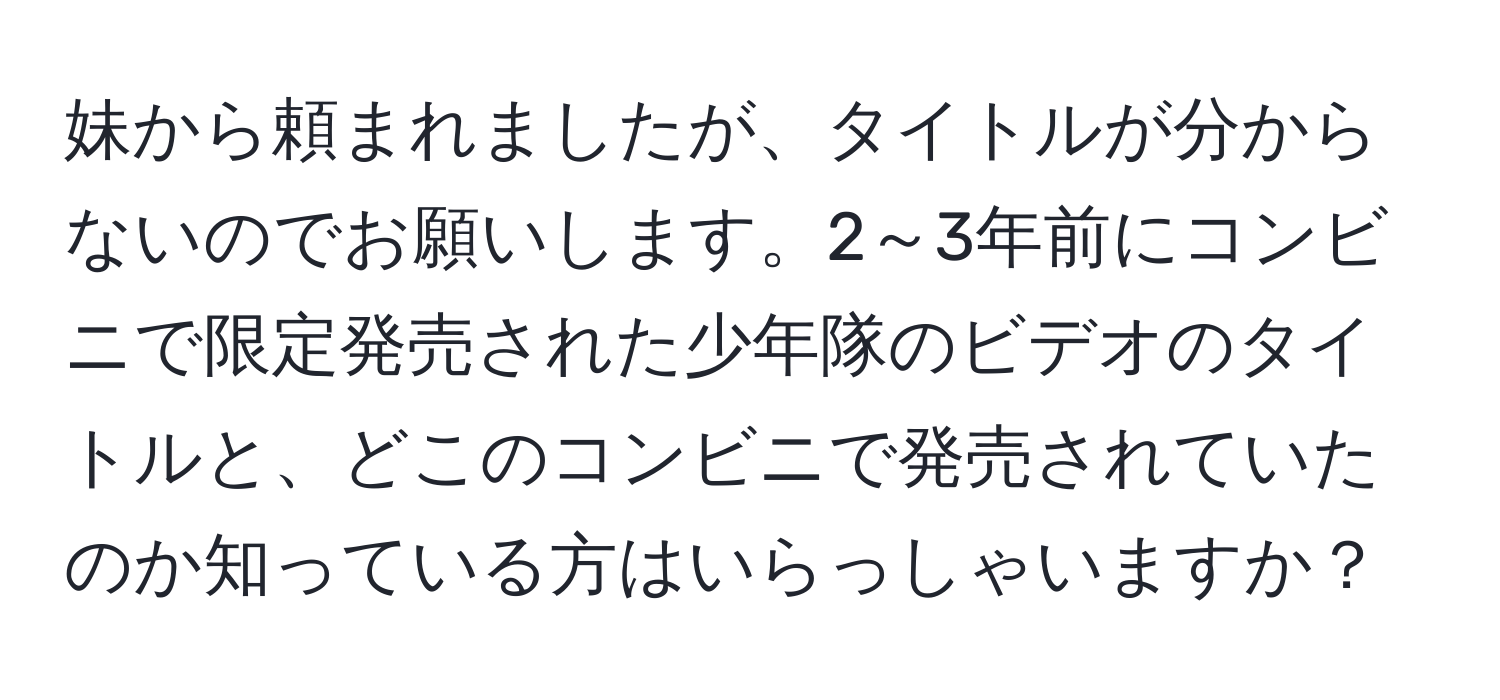 妹から頼まれましたが、タイトルが分からないのでお願いします。2～3年前にコンビニで限定発売された少年隊のビデオのタイトルと、どこのコンビニで発売されていたのか知っている方はいらっしゃいますか？