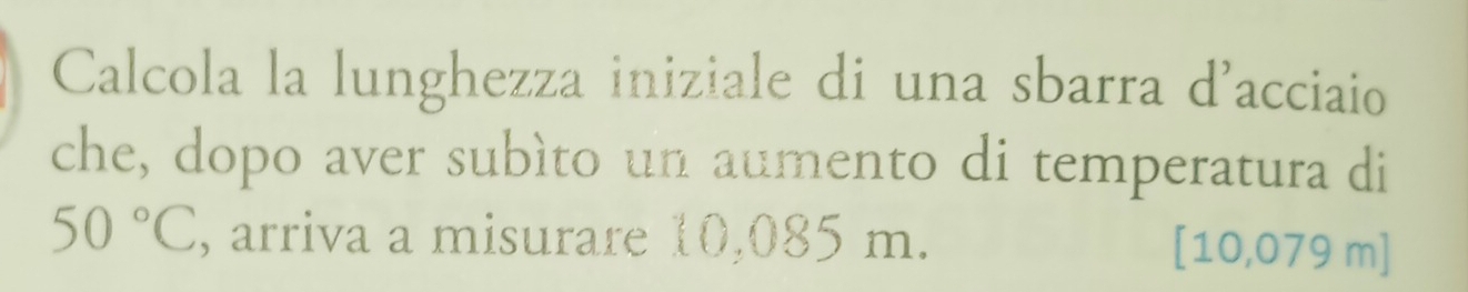 Calcola la lunghezza iniziale di una sbarra d'acciaio 
che, dopo aver subìto un aumento di temperatura di
50°C , arriva a misurare 10,085 m. [10,079 m]