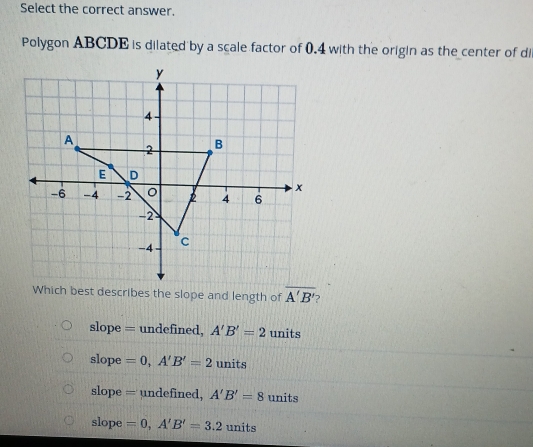 Select the correct answer.
Polygon ABCDE is dilated by a scale factor of 0.4 with the origin as the center of di
overline A'B'
slope = undefined, A'B'=2 units
slope =0, A'B'=2 units
slope = undefined, A'B'=8 units
slope =0, A'B'=3.2 units