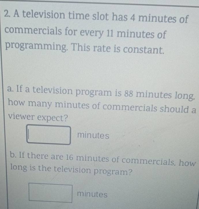 A television time slot has 4 minutes of 
commercials for every 11 minutes of 
programming. This rate is constant. 
a. If a television program is 88 minutes long, 
how many minutes of commercials should a 
viewer expect?
minutes
b. If there are 16 minutes of commercials, how 
long is the television program?
( 1/a , 1/b ) minutes