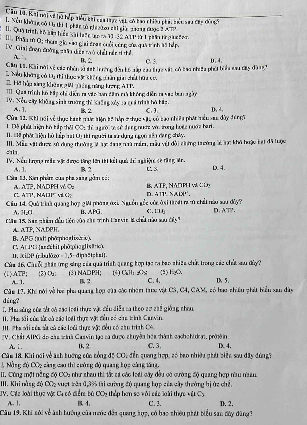 Khi nói về hô hấp hiểu khí của thực vật, có bao nhiêu phát biểu sau đây đúng?
I. Nếu không có O_2 thì 1 phân tử glucôzơ chỉ giải phóng được 2 ATP.
II. Quá trình hô hấp hiểu khí luôn tạo ra 30 -32 ATP từ 1 phân tử glucôzơ.
III. Phân tử O_2 tham gia vào giai đoạn cuối cùng của quá trình hô hấp.
IV. Giai đoạn đường phân diễn ra ở chất nền ti thể.
A. 1. B. 2. C. 3. D. 4.
Câu 11. Khi nói về các nhân tố ảnh hưởng đến hô hấp của thực vật, có bao nhiêu phát biểu sau đây đúng?
I. Nếu không có O_2 thì thực vật không phân giải chất hữu cơ.
II. Hô hấp sáng không giải phóng năng lượng ATP.
III. Quá trình hô hấp chỉ diễn ra vào ban đêm mà không diễn ra vào ban ngày.
IV. Nếu cây không sinh trưởng thì không xảy ra quá trình hô hấp.
A. 1. B. 2. C. 3. D. 4.
Câu 12. Khi nói về thực hành phát hiện hô hấp ở thực vật, có bao nhiêu phát biểu sau đây đúng?
I. Để phát hiện hô hấp thải CO_2 thì người ta sử dụng nước vôi trong hoặc nước bari.
II. Để phát hiện hô hấp hút O_2 thì người ta sử dụng ngọn nến đang cháy.
III. Mẫu vật được sử dụng thường là hạt đang nhú mầm, mẫu vật đối chứng thường là hạt khô hoặc hạt đã luộc
chín.
IV. Nếu lượng mẫu vật được tăng lên thì kết quả thí nghiệm sẽ tăng lên. D. 4.
A. 1. B. 2. C. 3.
Câu 13. Sản phẩm của pha sáng gồm có:
A. ATP, NADPH và O_2 B. ATP, NADPH và CO_2
C. ATP NADP^+ và O_2 D. ATP, NADP⁺.
Câu 14. Quá trình quang hợp giải phóng ôxi. Nguồn gốc của ôxi thoát ra từ chất nào sau đây?
A. H_2O. B. APG. C. CO_2 D. ATP.
Câu 15. Sản phẩm đầu tiên của chu trình Canvin là chất nào sau đây?
A. ATP, NADPH.
B. APG (axit phôtphoglixêric).
C. ALPG (anđêhit phôtphoglixêric).
D. RiDP (ribulôzơ - 1,5- điphôtphat).
Câu 16. Chuỗi phản ứng sáng của quá trình quang hợp tạo ra bao nhiêu chất trong các chất sau đây?
(1) ATP; (2) O₂; (3) NADPH; (4) C_6H_112O_6; (5) H_2O.
A. 3. B. 2. C. 4. D. 5.
Câu 17. Khi nói về hai pha quang hợp của các nhóm thực vật C3, C4, CAM, có bao nhiêu phát biểu sau đây
dúng?
I. Pha sáng của tất cả các loài thực vật đều diễn ra theo cơ chế giống nhau.
II. Pha tối của tất cả các loài thực vật đều có chu trình Canvin.
III. Pha tối của tất cả các loài thực vật đều có chu trình C4.
IV. Chất AIPG do chu trình Canvin tạo ra được chuyền hóa thành cacbohidrat, prôtêin.
A. 1. B. 2. C. 3. D. 4.
Câu 18. Khi nói về ảnh hưởng của nồng độ CO_2 đến quang hợp, có bao nhiêu phát biểu sau đây đúng?
I. Nồng dhat Q CO_2 càng cao thì cường độ quang hợp càng tăng.
II. Cùng một nồng độ CO_2 như nhau thì tất cả các loài cây đều có cường độ quang hợp như nhau.
III. Khi nồng độ CO_2 vượt trên 0,3% thì cường độ quang hợp của cây thường bị ức chế.
IV. Các loài thực vật C4 có điểm bù CO_2 thấp hơn so với các loài thực vật C_3.
A. 1. B. 4. C. 3. D. 2.
Câu 19. Khi nói về ảnh hưởng của nước đến quang hợp, có bao nhiêu phát biểu sau đây đúng?