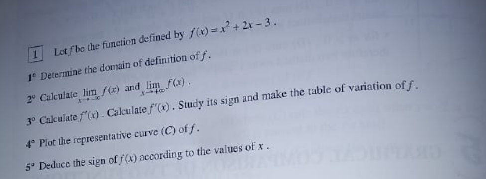 Letf be the function defined by f(x)=x^2+2x-3.
1° Determine the domain of definition of f.
2° Calculate limlimits _xto -∈fty f(x) and limlimits _xto +∈fty f(x).
3° Calculate f'(x). Calculate f'(x). Study its sign and make the table of variation of f.
4° Plot the representative curve (C) of f.
5° Deduce the sign of f(x) according to the values of x.