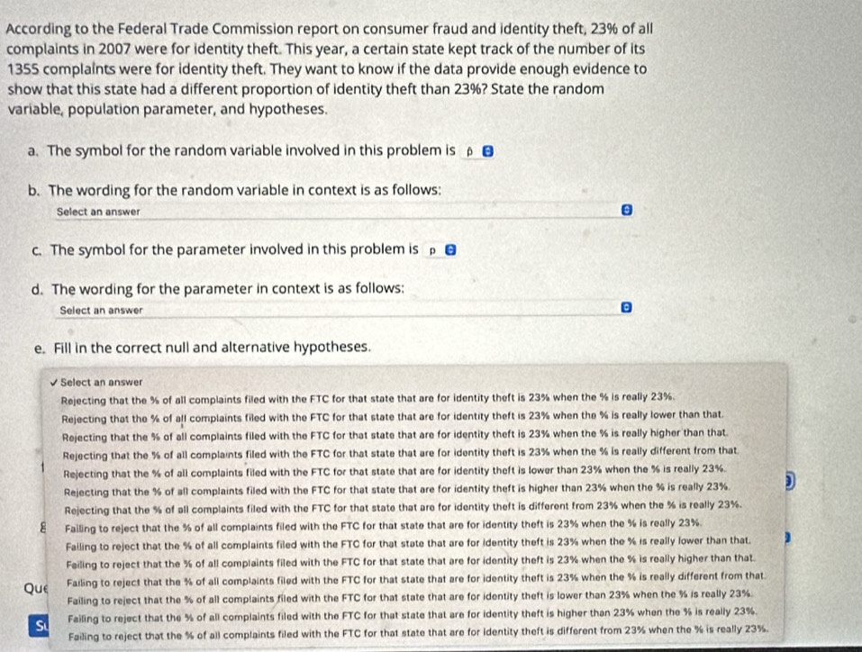 According to the Federal Trade Commission report on consumer fraud and identity theft, 23% of all
complaints in 2007 were for identity theft. This year, a certain state kept track of the number of its
1355 complaints were for identity theft. They want to know if the data provide enough evidence to
show that this state had a different proportion of identity theft than 23%? State the random
variable, population parameter, and hypotheses.
a. The symbol for the random variable involved in this problem is _β_
b. The wording for the random variable in context is as follows:
Select an answer
c. The symbol for the parameter involved in this problem is 
d. The wording for the parameter in context is as follows:
Select an answer
e. Fill in the correct null and alternative hypotheses.
Select an answer
Rejecting that the % of all complaints filed with the FTC for that state that are for identity theft is 23% when the % is really 23%.
Rejecting that the % of all complaints filed with the FTC for that state that are for identity theft is 23% when the % is really lower than that.
Rejecting that the % of all complaints filed with the FTC for that state that are for identity theft is 23% when the % is really higher than that
Rejecting that the % of all complaints filed with the FTC for that state that are for identity theft is 23% when the % is really different from that.
Rejecting that the % of all complaints filed with the FTC for that state that are for identity theft is lower than 23% when the % is really 23%.
Rejecting that the % of all complaints filed with the FTC for that state that are for identity theft is higher than 23% when the % is really 23%
Rejecting that the % of all complaints filed with the FTC for that state that are for identity theft is different from 23% when the % is really 23%.
ε Failing to reject that the % of all complaints filed with the FTC for that state that are for identity theft is 23% when the % is really 23%.
Failing to reject that the % of all complaints filed with the FTC for that state that are for identity theft is 23% when the % is really lower than that
Feiling to reject that the % of all complaints filed with the FTC for that state that are for identity theft is 23% when the % is really higher than that.
Que Failing to reject that the % of all complaints filed with the FTC for that state that are for identity theft is 23% when the % is really different from that.
Failing to reject that the % of all complaints filed with the FTC for that state that are for identity theft is lower than 23% when the % is really 23%.
Sư Failing to reject that the % of all complaints filed with the FTC for that state that are for identity theft is higher than 23% when the % is really 23%.
Failing to reject that the % of all complaints filed with the FTC for that state that are for Identity theft is different from 23% when the % is really 23%.