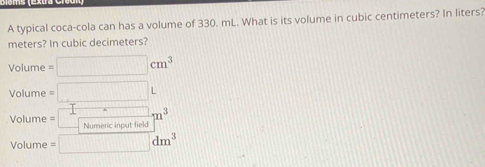 Biems (Extra Creul
A typical coca-cola can has a volume of 330. mL. What is its volume in cubic centimeters? In liters?
meters? In cubic decimeters?
Volume =□ cm^3... _ .
Volume =□ L
Volume =□ m^3
Volume =□ dm^3