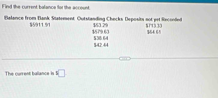 Find the current balance for the account.
Balance from Bank Statement Outstanding Checks Deposits not yet Recorded
$5911.91 $53.29 $713.33
$579.63 $64.61
$38.64
$42.44
The current balance is $□.