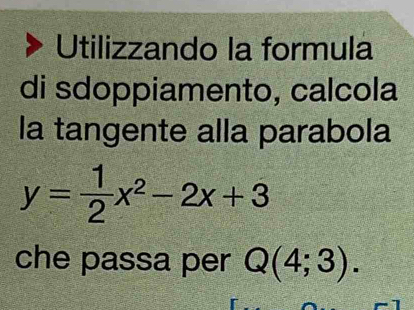 Utilizzando la formula 
di sdoppiamento, calcola 
la tangente alla parabola
y= 1/2 x^2-2x+3
che passa per Q(4;3).