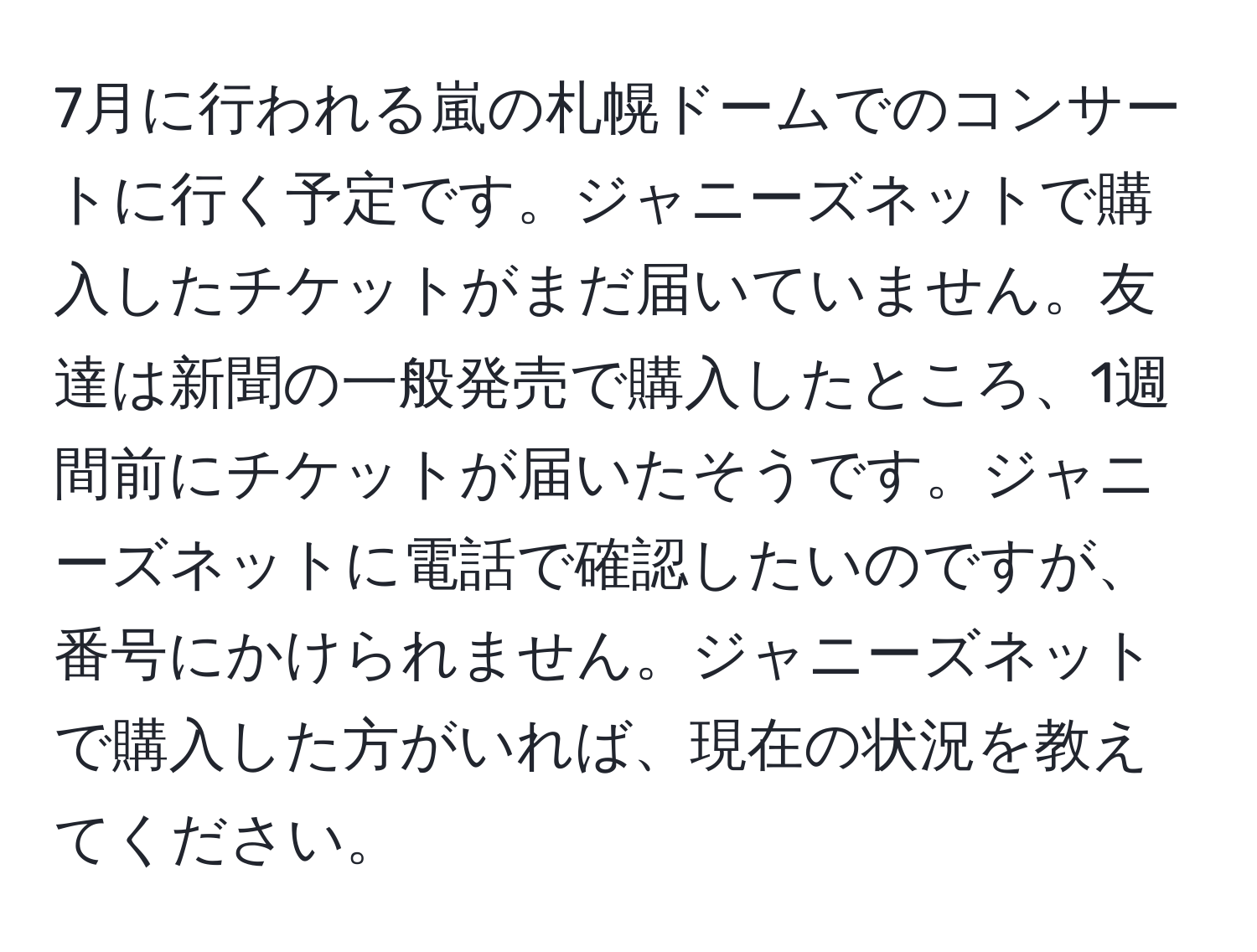 7月に行われる嵐の札幌ドームでのコンサートに行く予定です。ジャニーズネットで購入したチケットがまだ届いていません。友達は新聞の一般発売で購入したところ、1週間前にチケットが届いたそうです。ジャニーズネットに電話で確認したいのですが、番号にかけられません。ジャニーズネットで購入した方がいれば、現在の状況を教えてください。