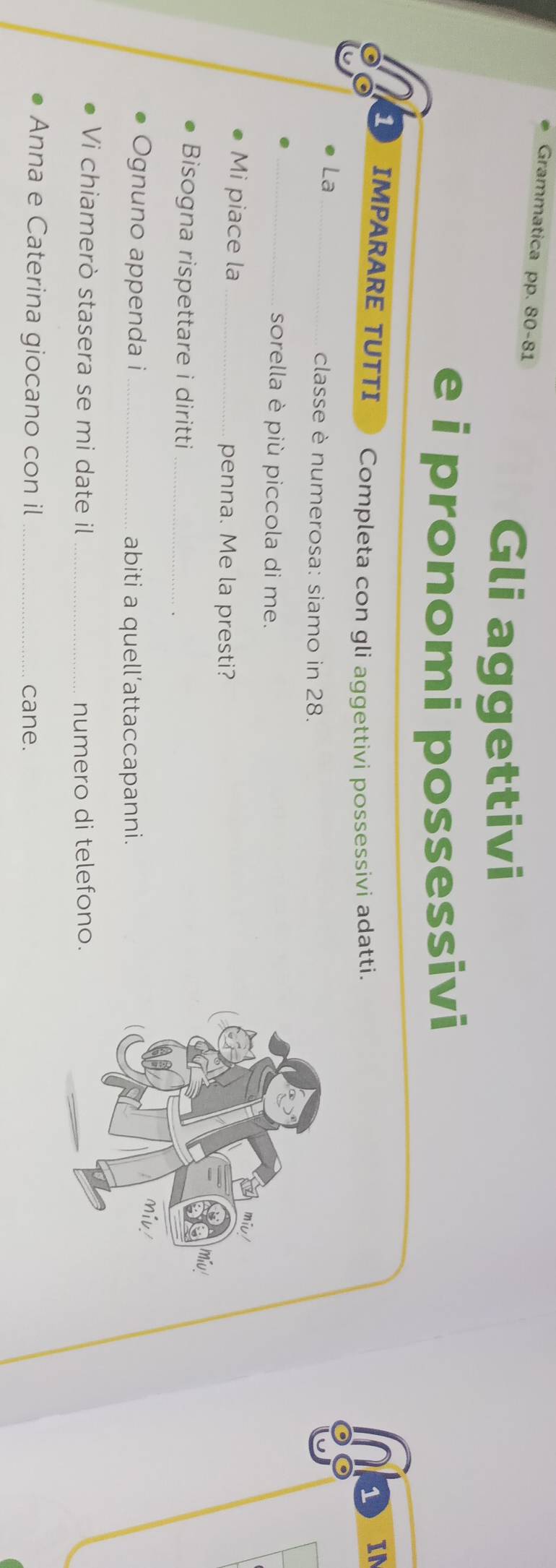 Grammatica pp. 80-81 
Gli aggettivi 
e i pronomi possessivi 
1 IMPARARE TUTTI Completa con gli aggettivi possessivi adatti. 1 
IN 
La_ 
classe è numerosa: siamo in 28. 
_sorella è più piccola di me. 
Mi piace la _penna. Me la presti? 
miu! 
Bisogna rispettare i diritti_ 
miv 
Ognuno appenda i _abiti a quell’attaccapanni. 
Vi chiamerò stasera se mi date il _numero di telefono. 
Anna e Caterina giocano con il _cane.