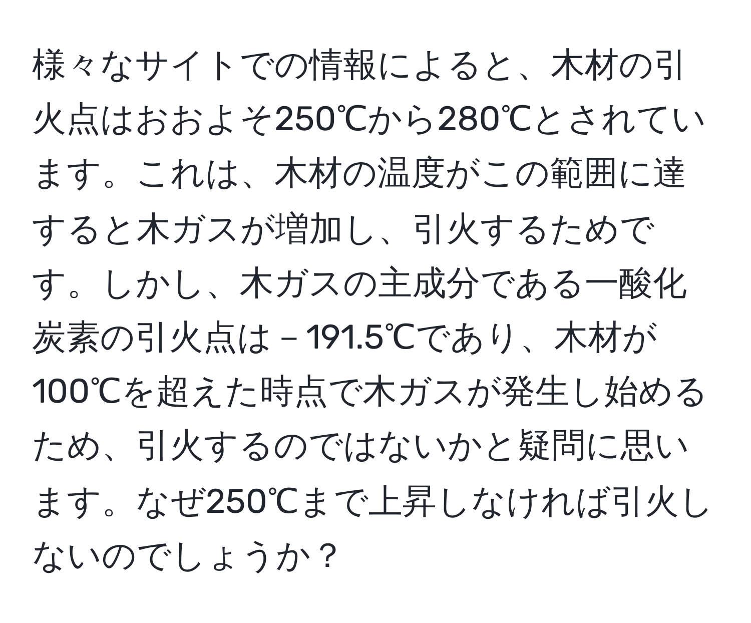 様々なサイトでの情報によると、木材の引火点はおおよそ250℃から280℃とされています。これは、木材の温度がこの範囲に達すると木ガスが増加し、引火するためです。しかし、木ガスの主成分である一酸化炭素の引火点は－191.5℃であり、木材が100℃を超えた時点で木ガスが発生し始めるため、引火するのではないかと疑問に思います。なぜ250℃まで上昇しなければ引火しないのでしょうか？