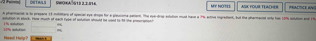 DETAILS SWOKATG13 2.2.014. ASK YOUR TEACHER PRACTICE ANO 
MY NOTES 
A pharmacist is to prepare 15 milliliters of special eye drops for a glaucoma patient. The eye-drop solution must have a 7% active ingredient, but the pharmacist only has 10% solution and 1%
solution in stock. How much of each type of solution should be used to fill the prescription?
1% solution 1111111111111 mL
10% solution...^circ  mL
Need Help? Watch It