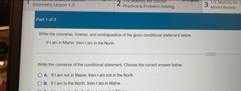 2 1-5: MathxL for School: 1-5: MathXL for S
Geometry Lesson 1-5 Practice & Problem-Solving 3 Mixed Review
Part 1 of 3
Write the converse, inverse, and contrapositive of the given conditional statement below.
If I am in Maine, then I am in the North.
Write the converse of the conditional statement. Choose the correct answer below.
A. If I am not in Maine, then I am not in the North.
B. If I am in the North, then I am in Maine.