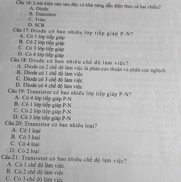 Linh kiện nào sau đây có khả năng dẫn điện theo cả hai chiều?
A. Diode
B. Transistor
C. Triac
D. SCR
Câu 17: Diode có bao nhiêu lớp tiếp giáp P-N?
A. Có 1 lớp tiếp giáp
B. Có 2 lớp tiếp giáp
C. Có 3 lớp tiếp giáp
D. Có 4 lớp tiếp giáp
Câu 18: Diode có bao nhiêu chế độ làm việc?
A. Diode có 2 chế độ làm việc là phân cực thuận và phân cực nghịch
B. Diode có 1 chế độ làm việc
C. Diode có 3 chế độ làm việc
D. Diode có 4 chế độ làm việc
Câu 19: Transistor có bao nhiêu lớp tiếp giáp P-N?
A. Có 4 lớp tiếp giáp P-N
B. Có 1 lớp tiếp giáp P-N
C. Có 2 lớp tiếp giáp P-N
D. Có 3 lớp tiếp giáp P-N
Câu 20: Transistor có bao nhiêu loại?
A. Có 1 loại
B. Có 3 loại
C. Có 4 loại
D. Có 2 loại
Câu 21: Transistor có bao nhiêu chế độ làm việc?
A. Có 1 chế độ làm việc
B. Có 2 chế độ làm việc
C. Có 3 chế độ làm việc